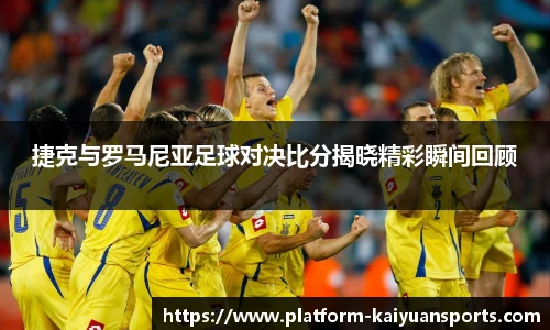 捷克与罗马尼亚足球对决比分揭晓精彩瞬间回顾